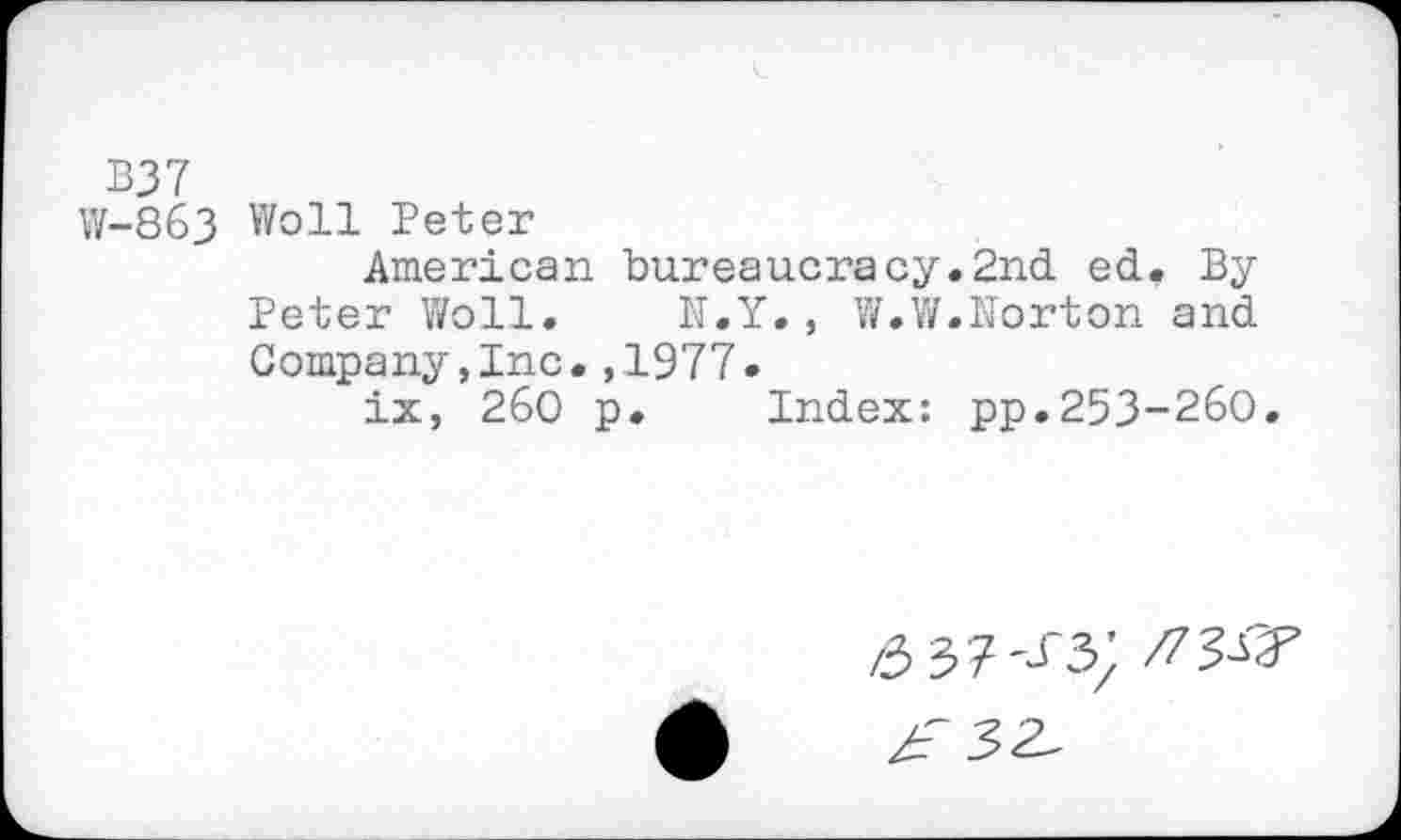 ﻿B37
W-863 Woll Peter
American bureaucracy.2nd ed. By Peter Woll. N.Y., W.W.Norton and Company,Inc.,1977.
ix, 260 p. Index: pp.253-260.